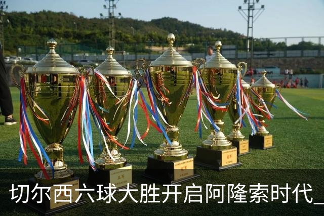 切尔西六球大胜开启阿隆索时代 新星闪光边缘人再陷低迷